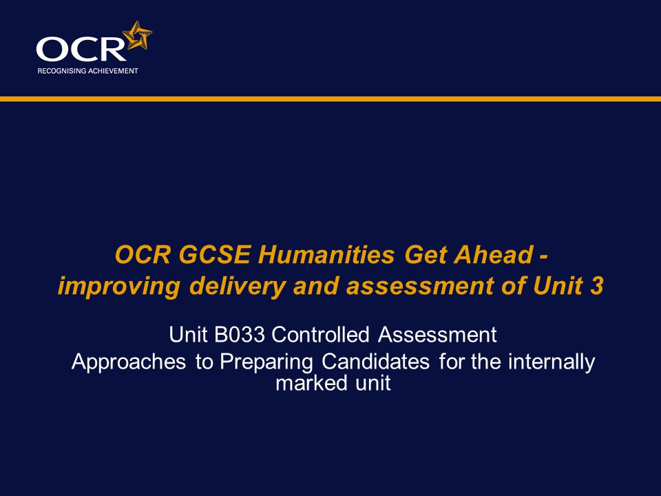 OCR GCSE Humanities Get Ahead - improving delivery and assessment of Unit 3 Unit B033 Controlled Assessment Approaches to Preparing Candidates for the internally marked unit