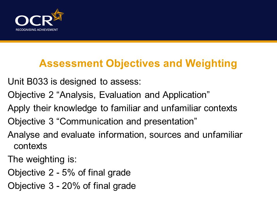 Assessment Objectives and Weighting Unit B033 is designed to assess: Objective 2 Analysis, Evaluation and Application Apply their knowledge to familiar and unfamiliar contexts Objective 3 Communication and presentation Analyse and evaluate information, sources and unfamiliar contexts The weighting is: Objective 2 - 5% of final grade Objective % of final grade