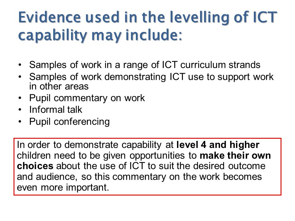 Evidence used in the levelling of ICT capability may include: Samples of work in a range of ICT curriculum strands Samples of work demonstrating ICT use to support work in other areas Pupil commentary on work Informal talk Pupil conferencing In order to demonstrate capability at level 4 and higher children need to be given opportunities to make their own choices about the use of ICT to suit the desired outcome and audience, so this commentary on the work becomes even more important.
