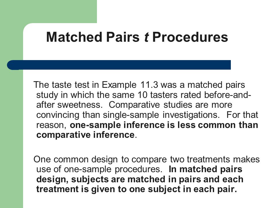Matched Pairs t Procedures The taste test in Example 11.3 was a matched pairs study in which the same 10 tasters rated before-and- after sweetness.