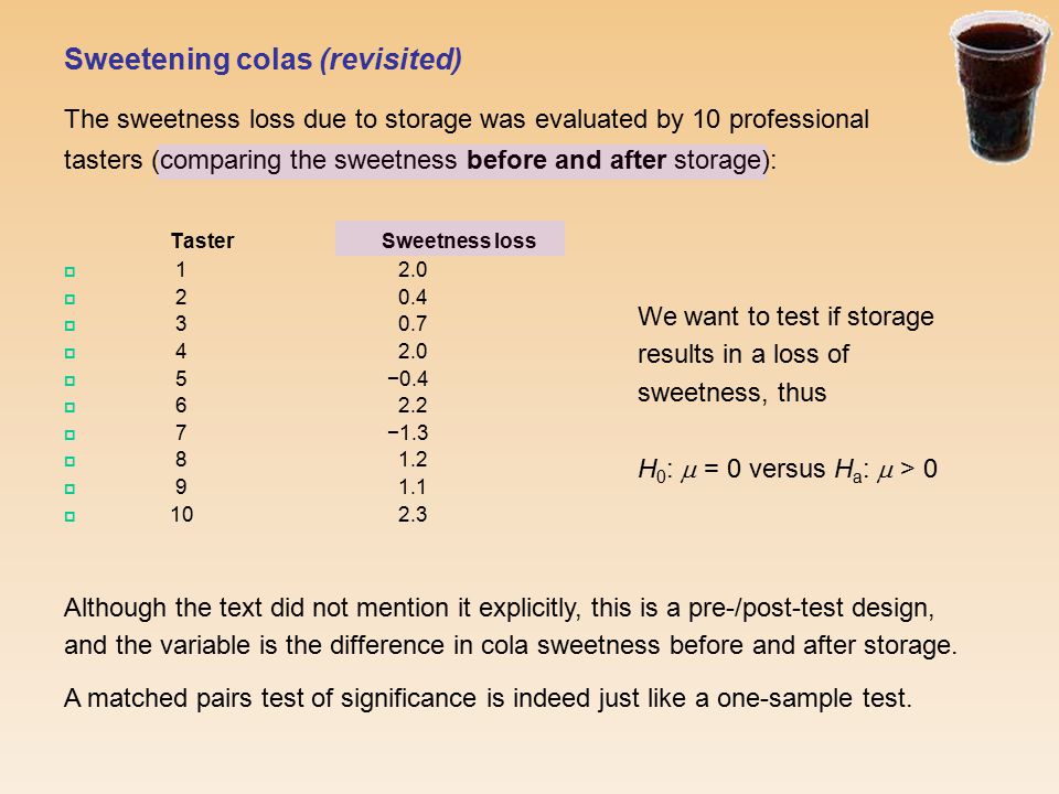Sweetening colas (revisited) The sweetness loss due to storage was evaluated by 10 professional tasters (comparing the sweetness before and after storage): Taster Sweetness loss      5 −0.4   7 −1.3    We want to test if storage results in a loss of sweetness, thus H 0 :  = 0 versus H a :  > 0 Although the text did not mention it explicitly, this is a pre-/post-test design, and the variable is the difference in cola sweetness before and after storage.