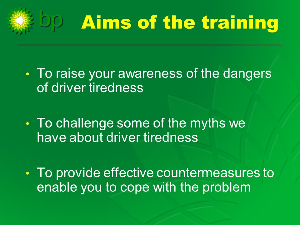 Aims of the training To raise your awareness of the dangers of driver tiredness To challenge some of the myths we have about driver tiredness To provide effective countermeasures to enable you to cope with the problem