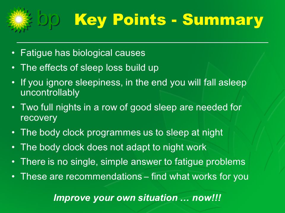 Fatigue has biological causes The effects of sleep loss build up If you ignore sleepiness, in the end you will fall asleep uncontrollably Two full nights in a row of good sleep are needed for recovery The body clock programmes us to sleep at night The body clock does not adapt to night work There is no single, simple answer to fatigue problems These are recommendations – find what works for you Improve your own situation … now!!.