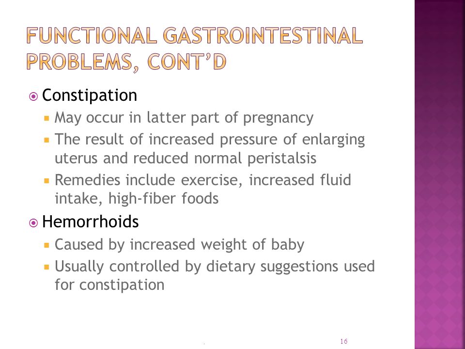  Constipation  May occur in latter part of pregnancy  The result of increased pressure of enlarging uterus and reduced normal peristalsis  Remedies include exercise, increased fluid intake, high-fiber foods  Hemorrhoids  Caused by increased weight of baby  Usually controlled by dietary suggestions used for constipation.