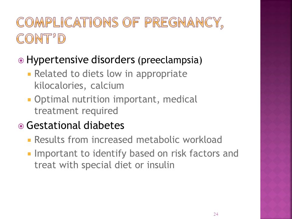  Hypertensive disorders (preeclampsia)  Related to diets low in appropriate kilocalories, calcium  Optimal nutrition important, medical treatment required  Gestational diabetes  Results from increased metabolic workload  Important to identify based on risk factors and treat with special diet or insulin 24