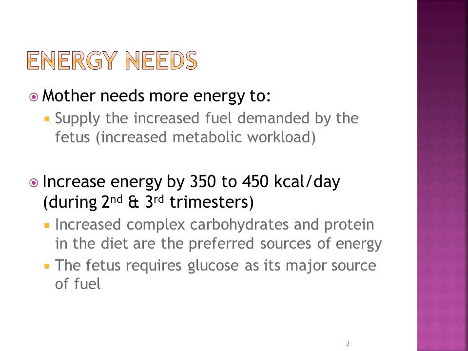  Mother needs more energy to:  Supply the increased fuel demanded by the fetus (increased metabolic workload)  Increase energy by 350 to 450 kcal/day (during 2 nd & 3 rd trimesters)  Increased complex carbohydrates and protein in the diet are the preferred sources of energy  The fetus requires glucose as its major source of fuel 3