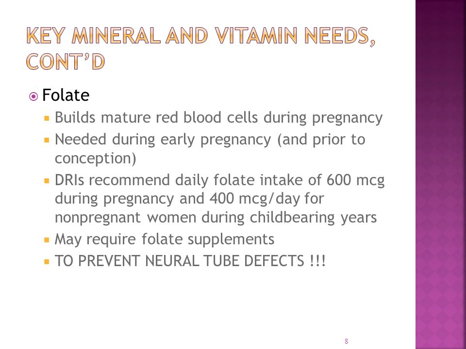  Folate  Builds mature red blood cells during pregnancy  Needed during early pregnancy (and prior to conception)  DRIs recommend daily folate intake of 600 mcg during pregnancy and 400 mcg/day for nonpregnant women during childbearing years  May require folate supplements  TO PREVENT NEURAL TUBE DEFECTS !!.