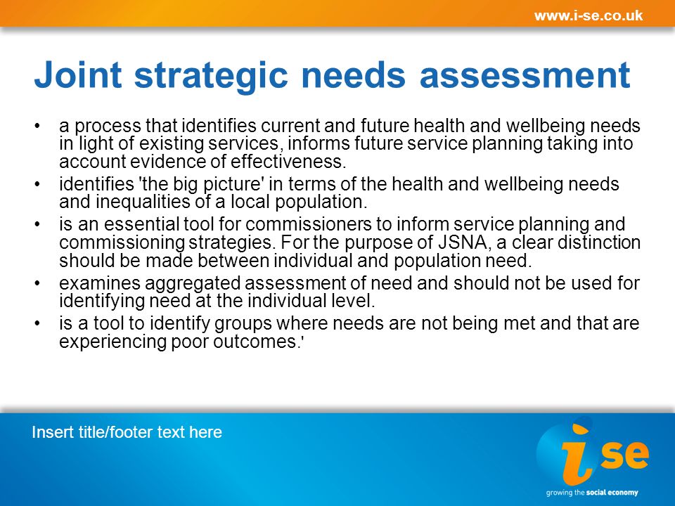 Insert title/footer text here   Joint strategic needs assessment a process that identifies current and future health and wellbeing needs in light of existing services, informs future service planning taking into account evidence of effectiveness.