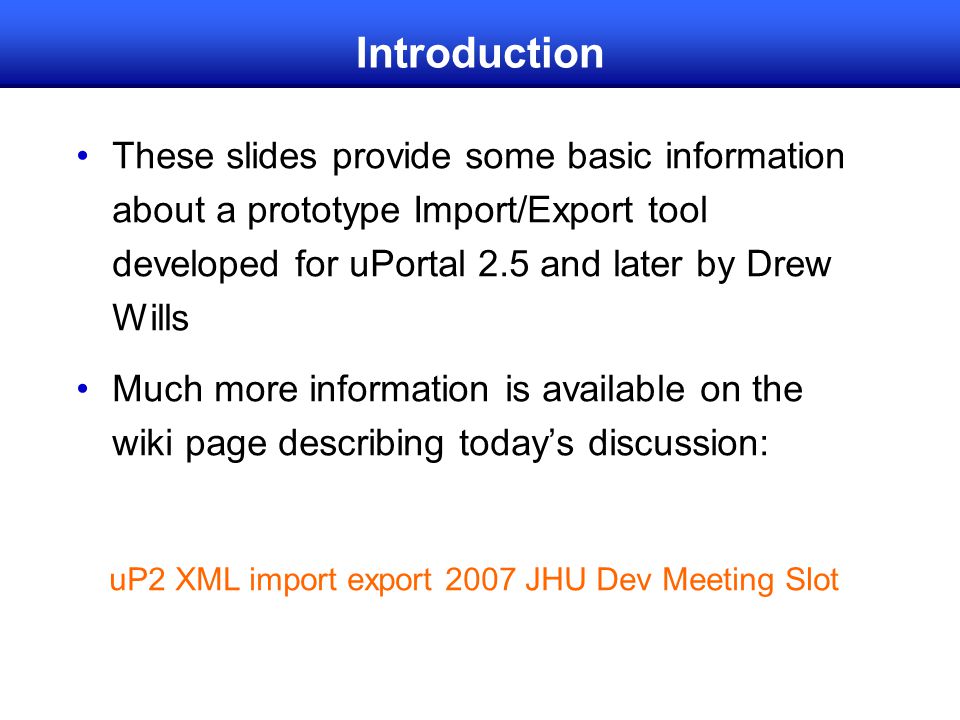 Introduction These slides provide some basic information about a prototype Import/Export tool developed for uPortal 2.5 and later by Drew Wills Much more information is available on the wiki page describing today’s discussion: uP2 XML import export 2007 JHU Dev Meeting Slot