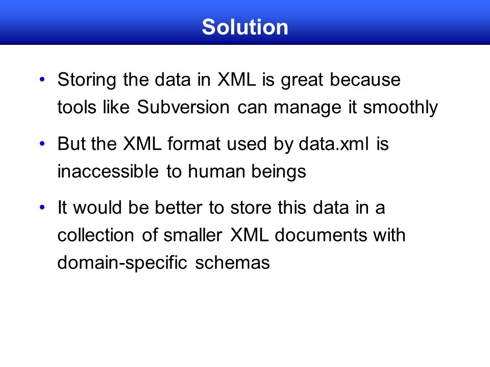 Solution Storing the data in XML is great because tools like Subversion can manage it smoothly But the XML format used by data.xml is inaccessible to human beings It would be better to store this data in a collection of smaller XML documents with domain-specific schemas