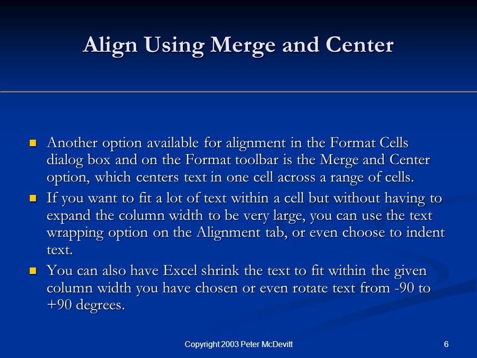 6Copyright 2003 Peter McDevitt Align Using Merge and Center Another option available for alignment in the Format Cells dialog box and on the Format toolbar is the Merge and Center option, which centers text in one cell across a range of cells.