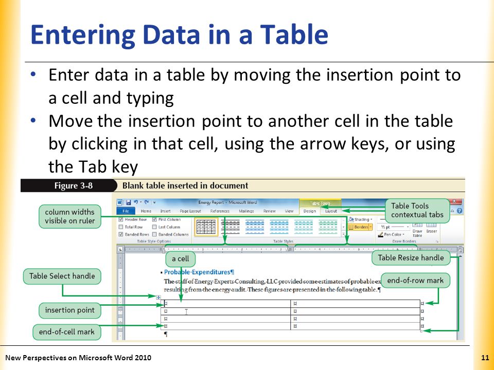 XP Entering Data in a Table Enter data in a table by moving the insertion point to a cell and typing Move the insertion point to another cell in the table by clicking in that cell, using the arrow keys, or using the Tab key New Perspectives on Microsoft Word