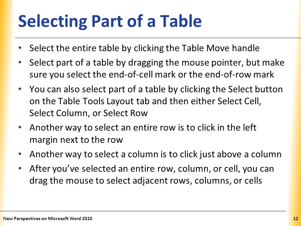 XP Selecting Part of a Table Select the entire table by clicking the Table Move handle Select part of a table by dragging the mouse pointer, but make sure you select the end-of-cell mark or the end-of-row mark You can also select part of a table by clicking the Select button on the Table Tools Layout tab and then either Select Cell, Select Column, or Select Row Another way to select an entire row is to click in the left margin next to the row Another way to select a column is to click just above a column After you’ve selected an entire row, column, or cell, you can drag the mouse to select adjacent rows, columns, or cells New Perspectives on Microsoft Word