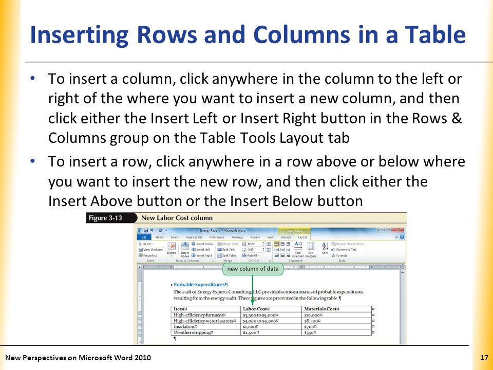 XP Inserting Rows and Columns in a Table To insert a column, click anywhere in the column to the left or right of the where you want to insert a new column, and then click either the Insert Left or Insert Right button in the Rows & Columns group on the Table Tools Layout tab To insert a row, click anywhere in a row above or below where you want to insert the new row, and then click either the Insert Above button or the Insert Below button New Perspectives on Microsoft Word