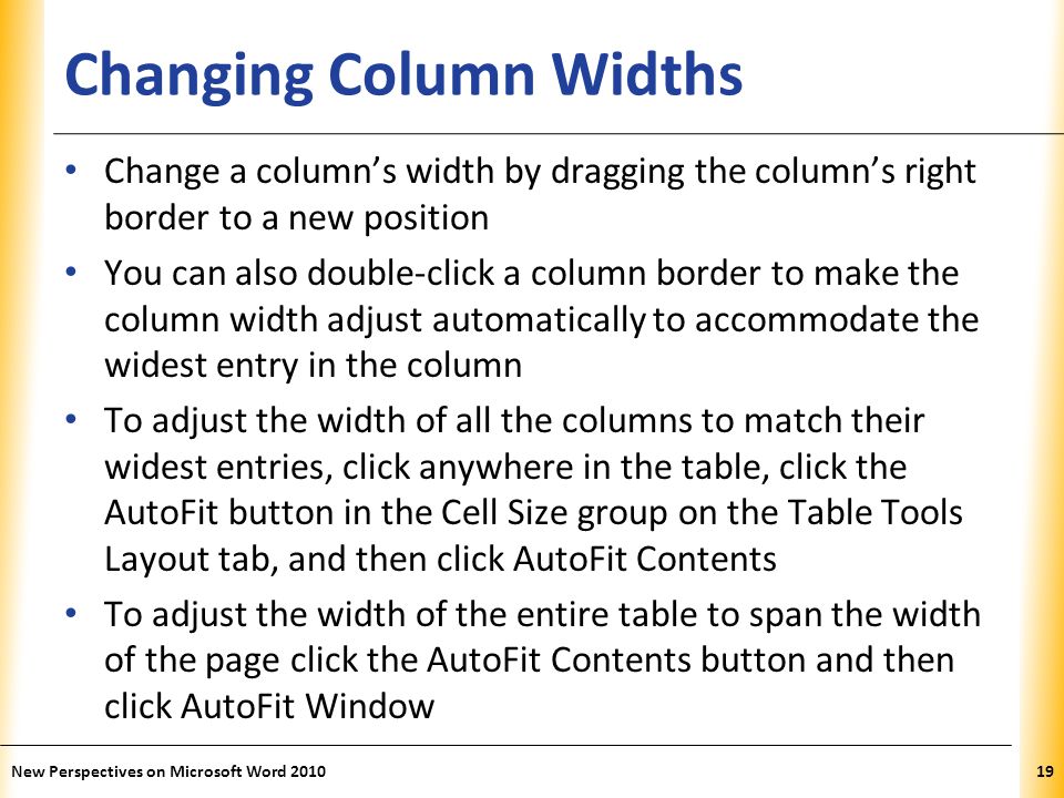 XP Changing Column Widths Change a column’s width by dragging the column’s right border to a new position You can also double-click a column border to make the column width adjust automatically to accommodate the widest entry in the column To adjust the width of all the columns to match their widest entries, click anywhere in the table, click the AutoFit button in the Cell Size group on the Table Tools Layout tab, and then click AutoFit Contents To adjust the width of the entire table to span the width of the page click the AutoFit Contents button and then click AutoFit Window New Perspectives on Microsoft Word