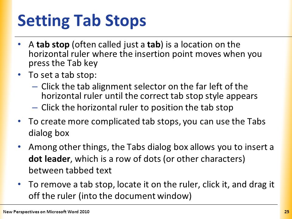 XP Setting Tab Stops A tab stop (often called just a tab) is a location on the horizontal ruler where the insertion point moves when you press the Tab key To set a tab stop: – Click the tab alignment selector on the far left of the horizontal ruler until the correct tab stop style appears – Click the horizontal ruler to position the tab stop To create more complicated tab stops, you can use the Tabs dialog box Among other things, the Tabs dialog box allows you to insert a dot leader, which is a row of dots (or other characters) between tabbed text To remove a tab stop, locate it on the ruler, click it, and drag it off the ruler (into the document window) New Perspectives on Microsoft Word