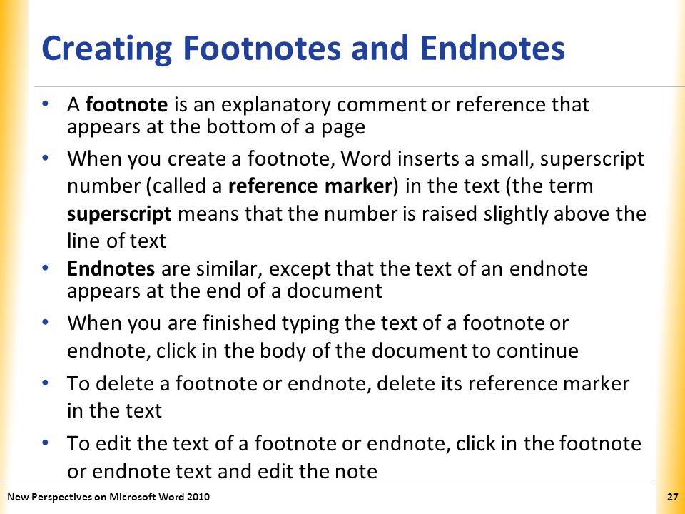 XP Creating Footnotes and Endnotes A footnote is an explanatory comment or reference that appears at the bottom of a page When you create a footnote, Word inserts a small, superscript number (called a reference marker) in the text (the term superscript means that the number is raised slightly above the line of text Endnotes are similar, except that the text of an endnote appears at the end of a document When you are finished typing the text of a footnote or endnote, click in the body of the document to continue To delete a footnote or endnote, delete its reference marker in the text To edit the text of a footnote or endnote, click in the footnote or endnote text and edit the note New Perspectives on Microsoft Word