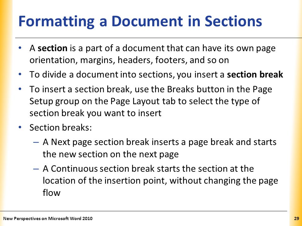 XP Formatting a Document in Sections A section is a part of a document that can have its own page orientation, margins, headers, footers, and so on To divide a document into sections, you insert a section break To insert a section break, use the Breaks button in the Page Setup group on the Page Layout tab to select the type of section break you want to insert Section breaks: – A Next page section break inserts a page break and starts the new section on the next page – A Continuous section break starts the section at the location of the insertion point, without changing the page flow New Perspectives on Microsoft Word