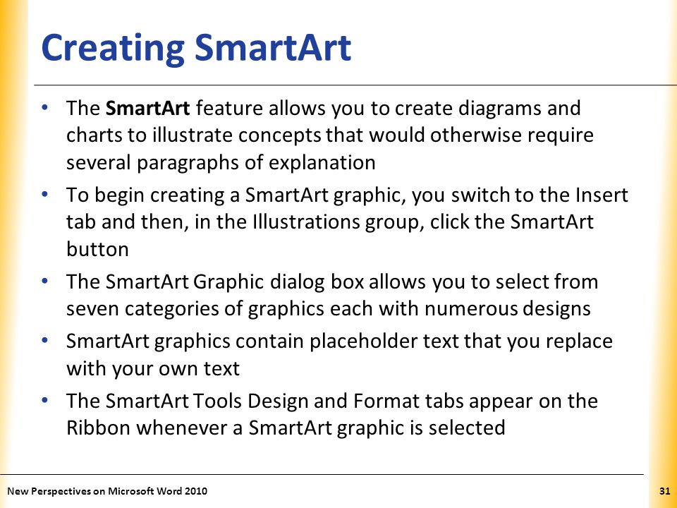 XP Creating SmartArt The SmartArt feature allows you to create diagrams and charts to illustrate concepts that would otherwise require several paragraphs of explanation To begin creating a SmartArt graphic, you switch to the Insert tab and then, in the Illustrations group, click the SmartArt button The SmartArt Graphic dialog box allows you to select from seven categories of graphics each with numerous designs SmartArt graphics contain placeholder text that you replace with your own text The SmartArt Tools Design and Format tabs appear on the Ribbon whenever a SmartArt graphic is selected New Perspectives on Microsoft Word
