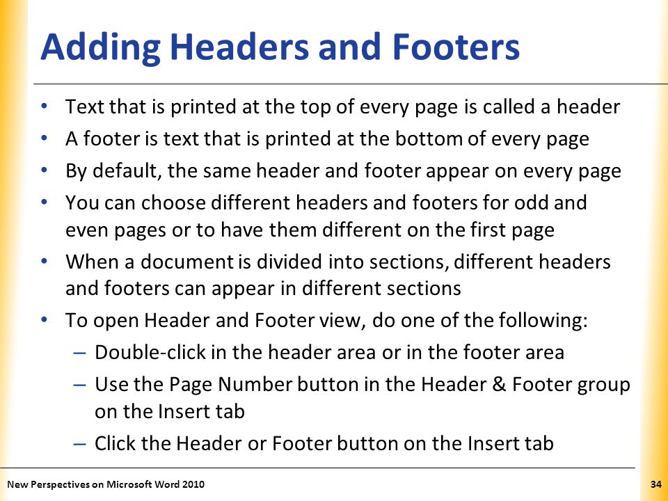 XP Adding Headers and Footers Text that is printed at the top of every page is called a header A footer is text that is printed at the bottom of every page By default, the same header and footer appear on every page You can choose different headers and footers for odd and even pages or to have them different on the first page When a document is divided into sections, different headers and footers can appear in different sections To open Header and Footer view, do one of the following: – Double-click in the header area or in the footer area – Use the Page Number button in the Header & Footer group on the Insert tab – Click the Header or Footer button on the Insert tab New Perspectives on Microsoft Word