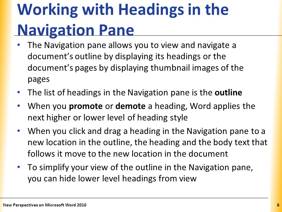 XP Working with Headings in the Navigation Pane The Navigation pane allows you to view and navigate a document’s outline by displaying its headings or the document’s pages by displaying thumbnail images of the pages The list of headings in the Navigation pane is the outline When you promote or demote a heading, Word applies the next higher or lower level of heading style When you click and drag a heading in the Navigation pane to a new location in the outline, the heading and the body text that follows it move to the new location in the document To simplify your view of the outline in the Navigation pane, you can hide lower level headings from view New Perspectives on Microsoft Word 20106