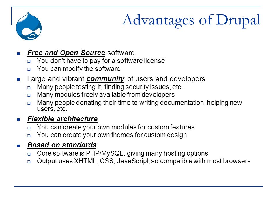 Advantages of Drupal Free and Open Source software  You don’t have to pay for a software license  You can modify the software Large and vibrant community of users and developers  Many people testing it, finding security issues, etc.