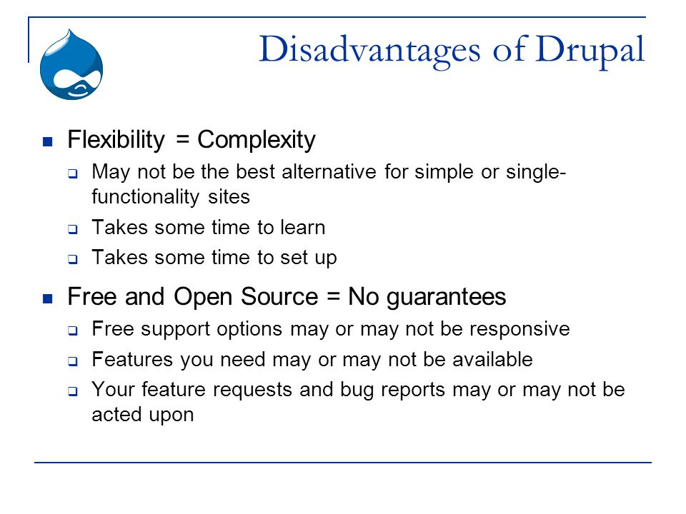 Disadvantages of Drupal Flexibility = Complexity  May not be the best alternative for simple or single- functionality sites  Takes some time to learn  Takes some time to set up Free and Open Source = No guarantees  Free support options may or may not be responsive  Features you need may or may not be available  Your feature requests and bug reports may or may not be acted upon