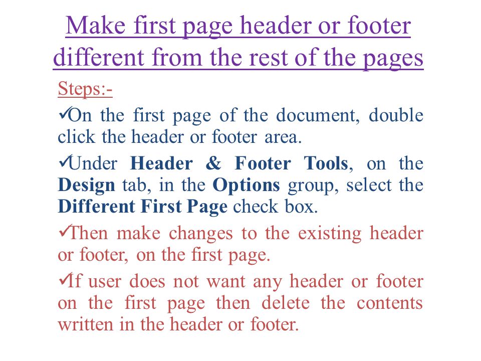 Make first page header or footer different from the rest of the pages Steps:- On the first page of the document, double click the header or footer area.