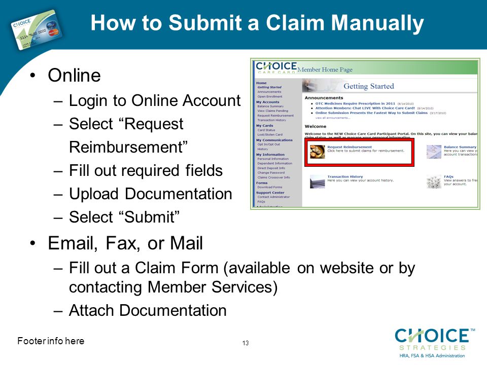 How to Submit a Claim Manually Online –Login to Online Account –Select Request Reimbursement –Fill out required fields –Upload Documentation –Select Submit  , Fax, or Mail –Fill out a Claim Form (available on website or by contacting Member Services) –Attach Documentation Footer info here 13