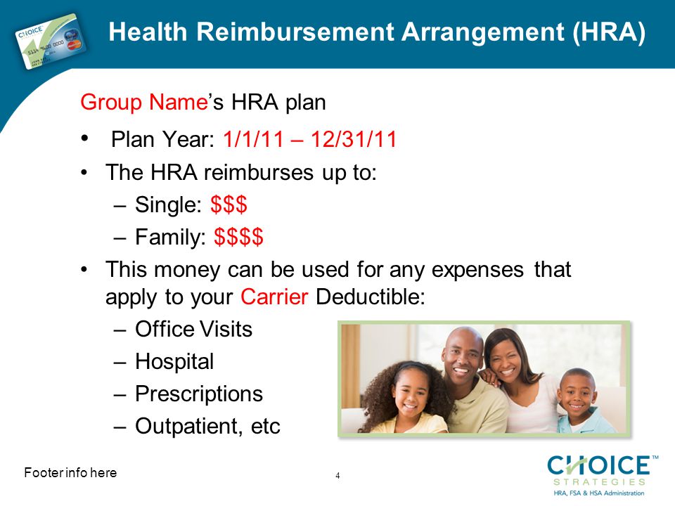 Health Reimbursement Arrangement (HRA) Group Name’s HRA plan Plan Year: 1/1/11 – 12/31/11 The HRA reimburses up to: –Single: $$$ –Family: $$$$ This money can be used for any expenses that apply to your Carrier Deductible: –Office Visits –Hospital –Prescriptions –Outpatient, etc Footer info here 4