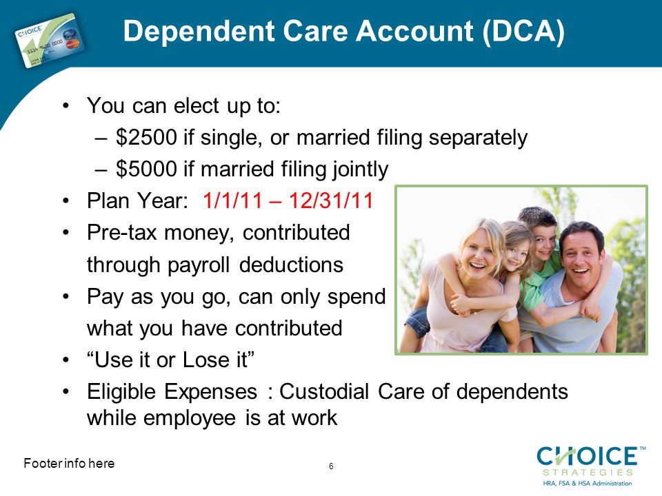 Dependent Care Account (DCA) You can elect up to: –$2500 if single, or married filing separately –$5000 if married filing jointly Plan Year: 1/1/11 – 12/31/11 Pre-tax money, contributed through payroll deductions Pay as you go, can only spend what you have contributed Use it or Lose it Eligible Expenses : Custodial Care of dependents while employee is at work Footer info here 6