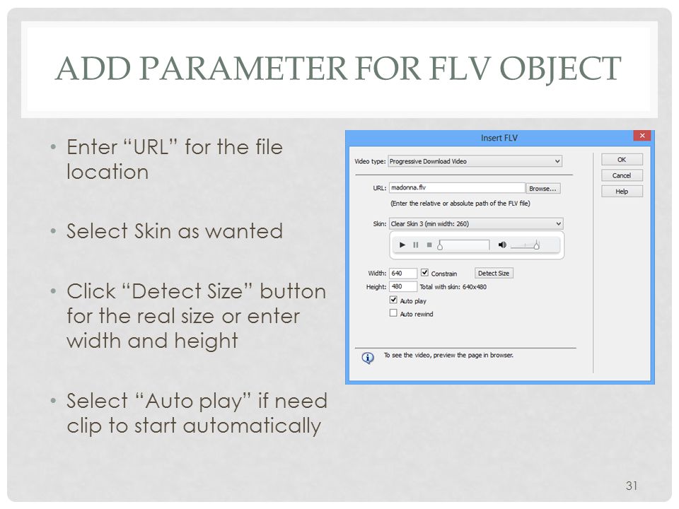 ADD PARAMETER FOR FLV OBJECT Enter URL for the file location Select Skin as wanted Click Detect Size button for the real size or enter width and height Select Auto play if need clip to start automatically 31