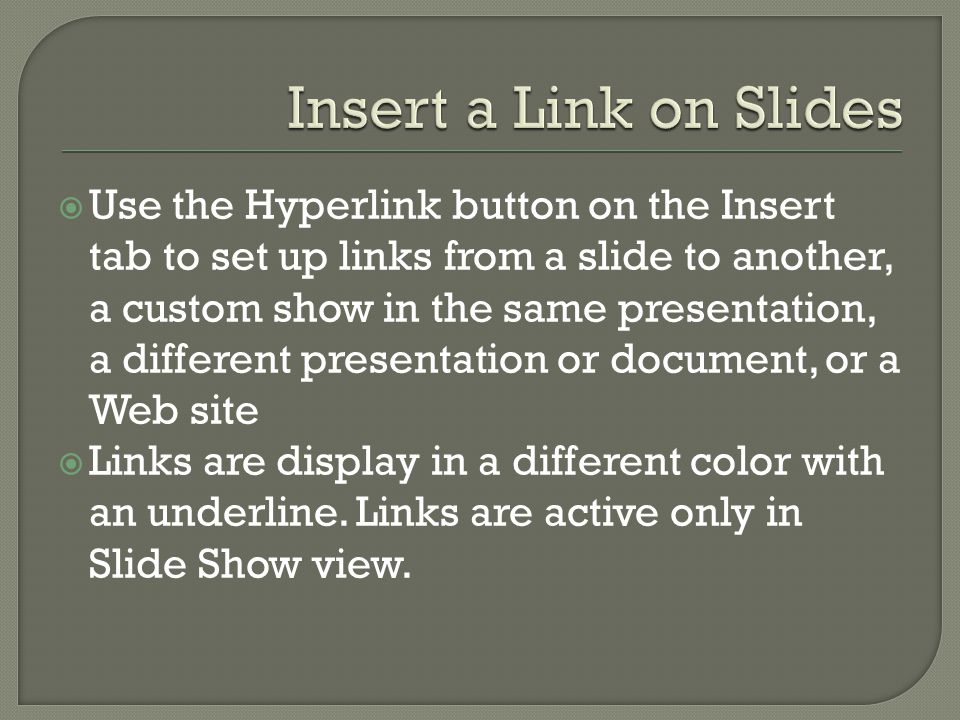  Use the Hyperlink button on the Insert tab to set up links from a slide to another, a custom show in the same presentation, a different presentation or document, or a Web site  Links are display in a different color with an underline.