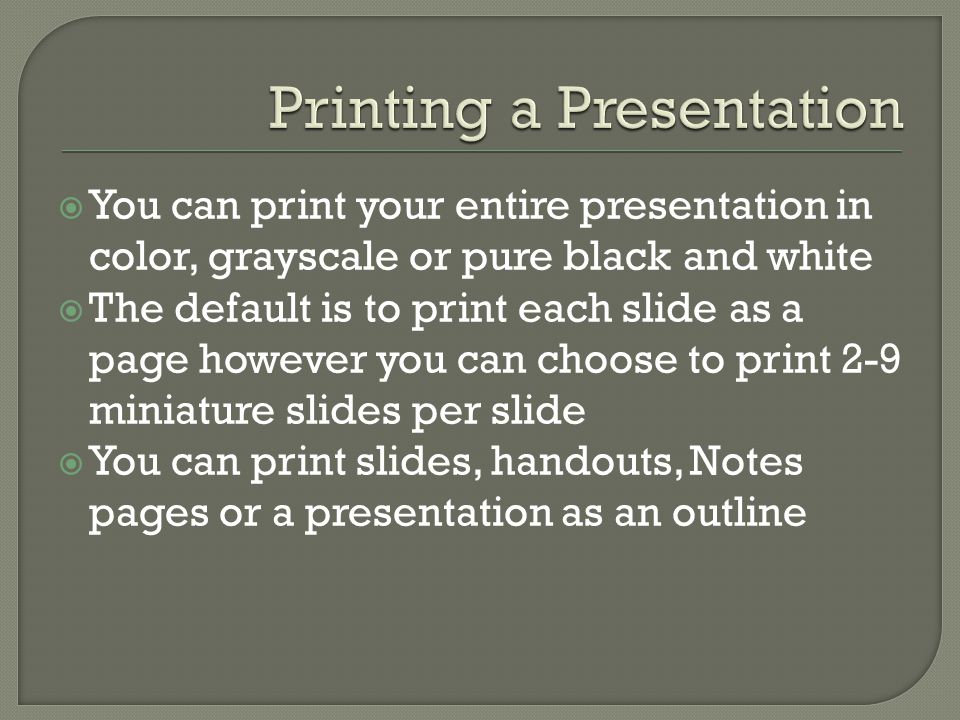  You can print your entire presentation in color, grayscale or pure black and white  The default is to print each slide as a page however you can choose to print 2-9 miniature slides per slide  You can print slides, handouts, Notes pages or a presentation as an outline