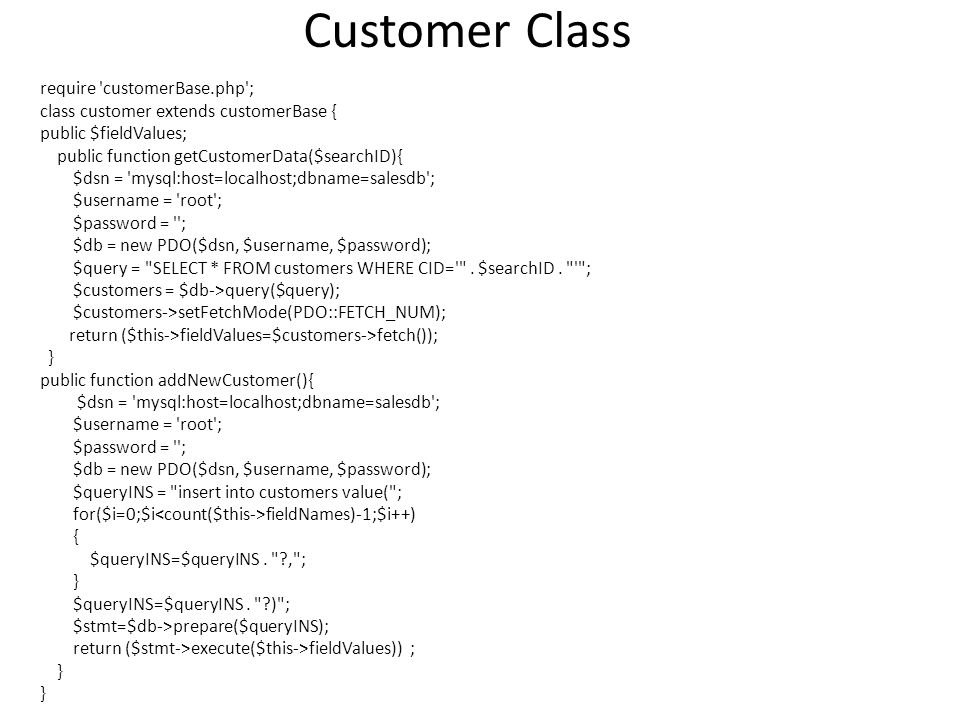 Customer Class require customerBase.php ; class customer extends customerBase { public $fieldValues; public function getCustomerData($searchID){ $dsn = mysql:host=localhost;dbname=salesdb ; $username = root ; $password = ; $db = new PDO($dsn, $username, $password); $query = SELECT * FROM customers WHERE CID= .