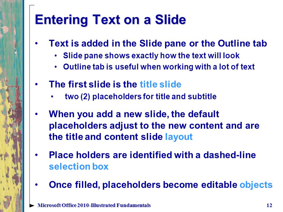 Entering Text on a Slide Text is added in the Slide pane or the Outline tab Slide pane shows exactly how the text will look Outline tab is useful when working with a lot of text The first slide is the title slide two (2) placeholders for title and subtitle When you add a new slide, the default placeholders adjust to the new content and are the title and content slide layout Place holders are identified with a dashed-line selection box Once filled, placeholders become editable objects 12Microsoft Office 2010-Illustrated Fundamentals