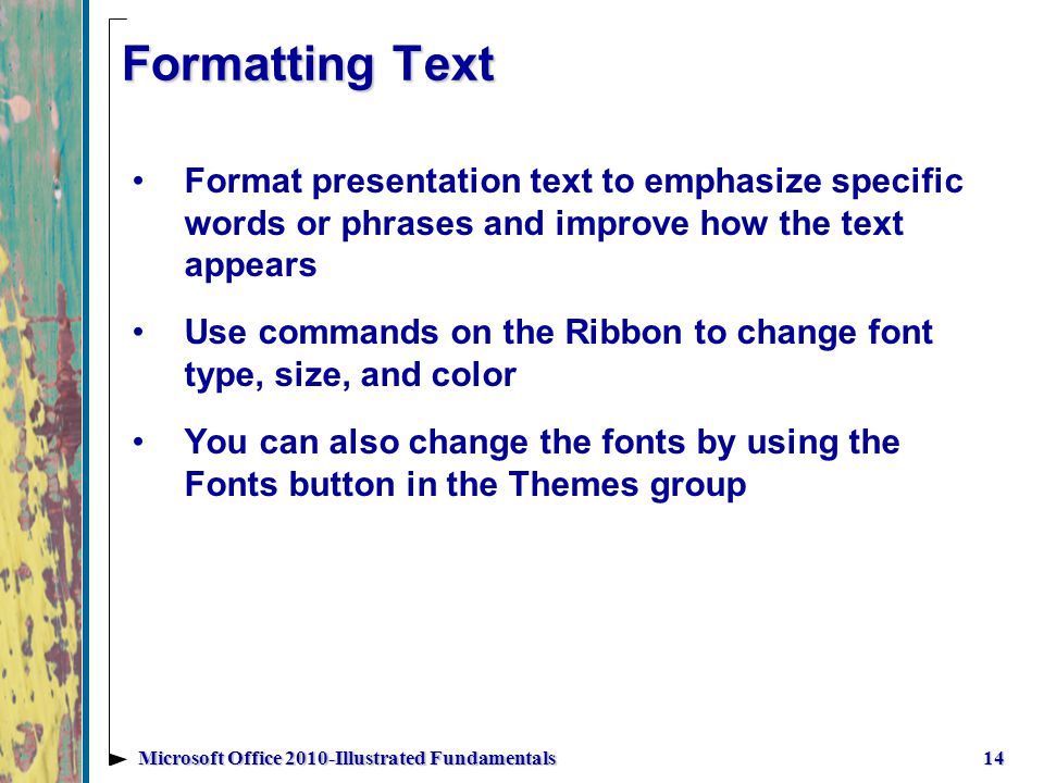 Formatting Text Format presentation text to emphasize specific words or phrases and improve how the text appears Use commands on the Ribbon to change font type, size, and color You can also change the fonts by using the Fonts button in the Themes group 14Microsoft Office 2010-Illustrated Fundamentals