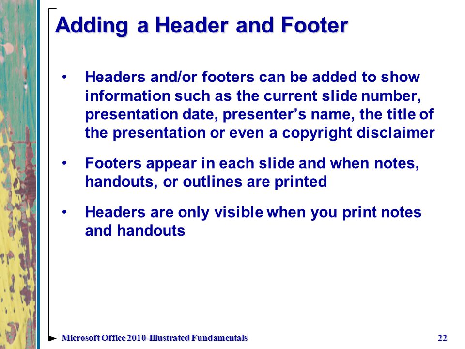 Adding a Header and Footer Headers and/or footers can be added to show information such as the current slide number, presentation date, presenter’s name, the title of the presentation or even a copyright disclaimer Footers appear in each slide and when notes, handouts, or outlines are printed Headers are only visible when you print notes and handouts 22Microsoft Office 2010-Illustrated Fundamentals