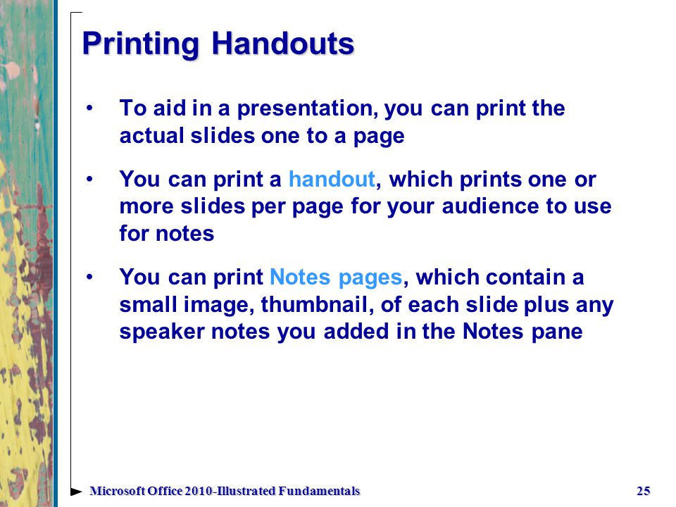 Printing Handouts To aid in a presentation, you can print the actual slides one to a page You can print a handout, which prints one or more slides per page for your audience to use for notes You can print Notes pages, which contain a small image, thumbnail, of each slide plus any speaker notes you added in the Notes pane 25Microsoft Office 2010-Illustrated Fundamentals