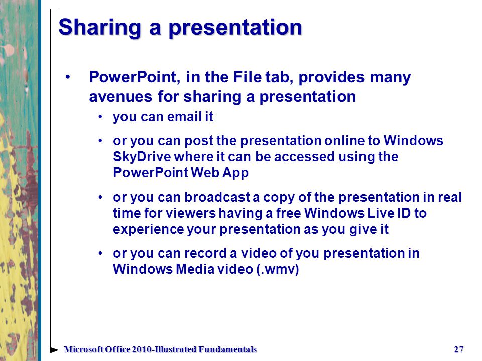 Sharing a presentation PowerPoint, in the File tab, provides many avenues for sharing a presentation you can  it or you can post the presentation online to Windows SkyDrive where it can be accessed using the PowerPoint Web App or you can broadcast a copy of the presentation in real time for viewers having a free Windows Live ID to experience your presentation as you give it or you can record a video of you presentation in Windows Media video (.wmv) 27Microsoft Office 2010-Illustrated Fundamentals