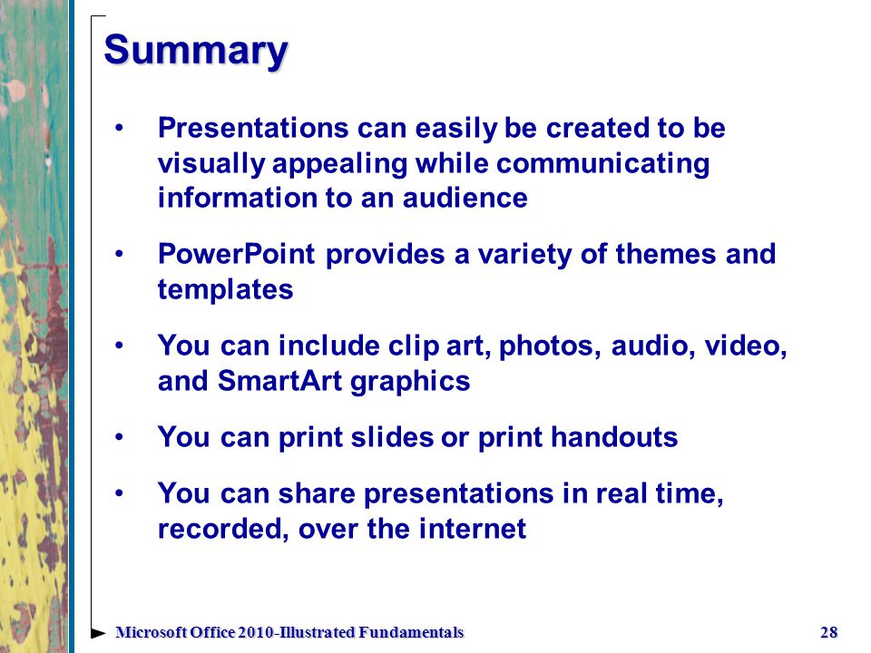 Summary Presentations can easily be created to be visually appealing while communicating information to an audience PowerPoint provides a variety of themes and templates You can include clip art, photos, audio, video, and SmartArt graphics You can print slides or print handouts You can share presentations in real time, recorded, over the internet 28Microsoft Office 2010-Illustrated Fundamentals