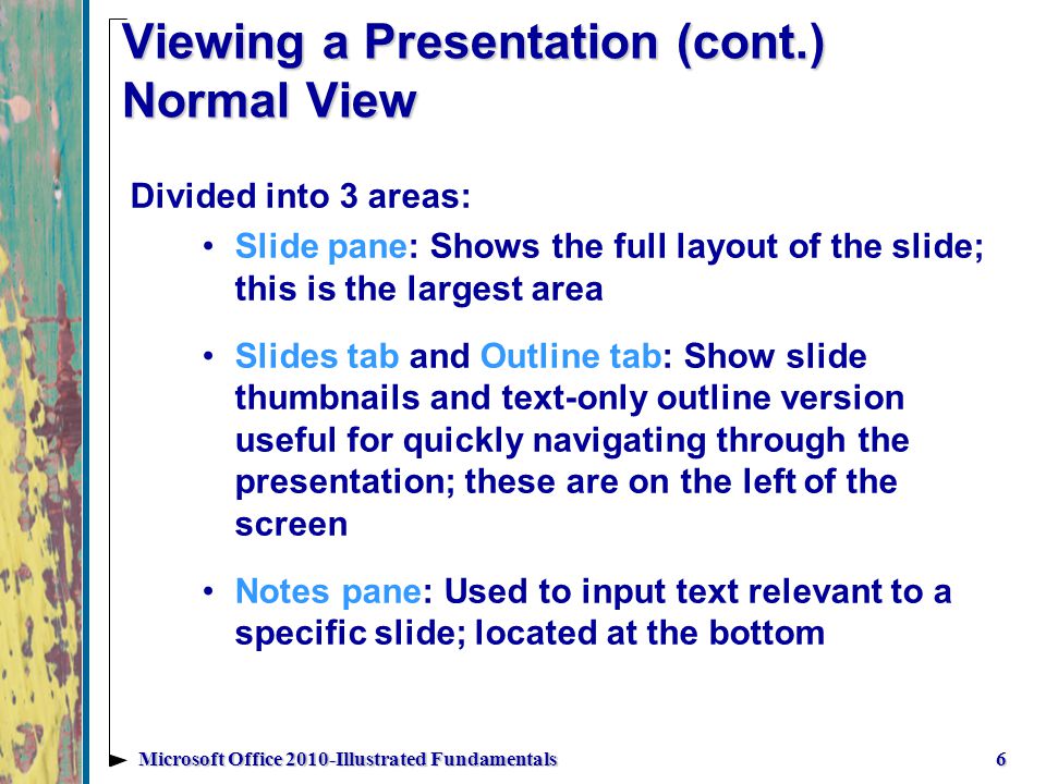 Viewing a Presentation (cont.) Normal View Divided into 3 areas: Slide pane: Shows the full layout of the slide; this is the largest area Slides tab and Outline tab: Show slide thumbnails and text-only outline version useful for quickly navigating through the presentation; these are on the left of the screen Notes pane: Used to input text relevant to a specific slide; located at the bottom 6Microsoft Office 2010-Illustrated Fundamentals