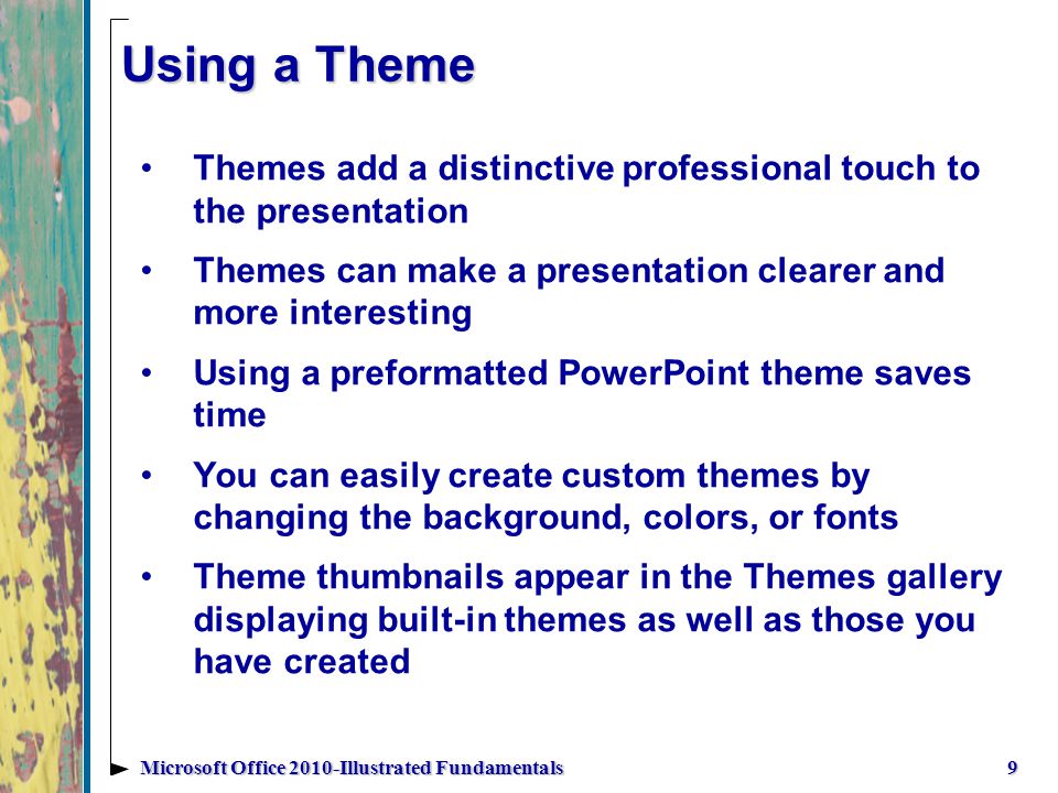 Using a Theme Themes add a distinctive professional touch to the presentation Themes can make a presentation clearer and more interesting Using a preformatted PowerPoint theme saves time You can easily create custom themes by changing the background, colors, or fonts Theme thumbnails appear in the Themes gallery displaying built-in themes as well as those you have created 9Microsoft Office 2010-Illustrated Fundamentals
