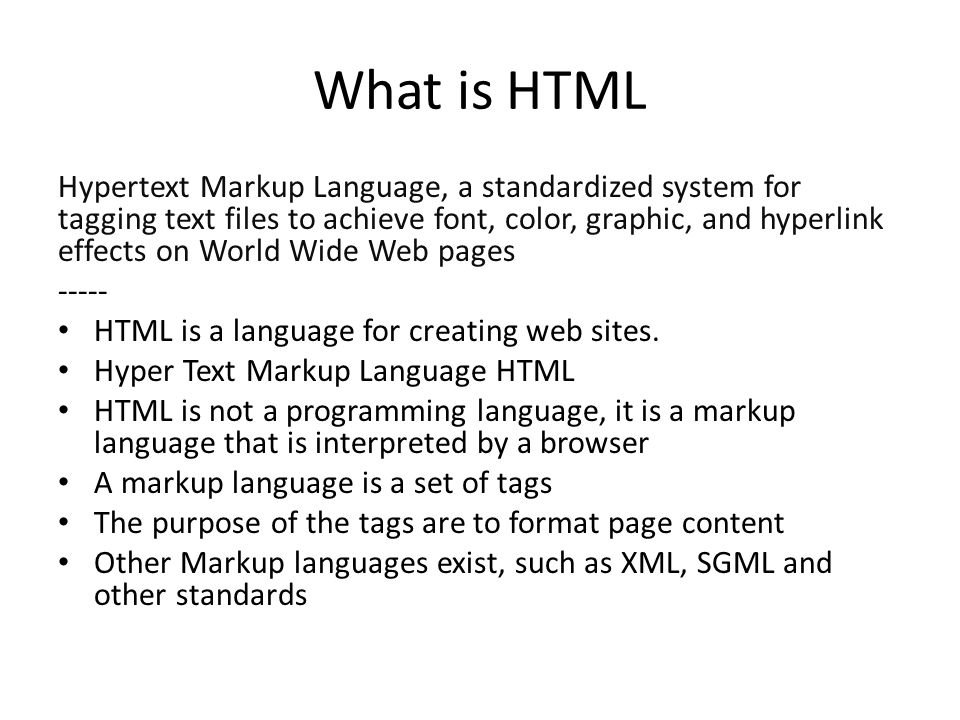 What is HTML Hypertext Markup Language, a standardized system for tagging text files to achieve font, color, graphic, and hyperlink effects on World Wide Web pages HTML is a language for creating web sites.