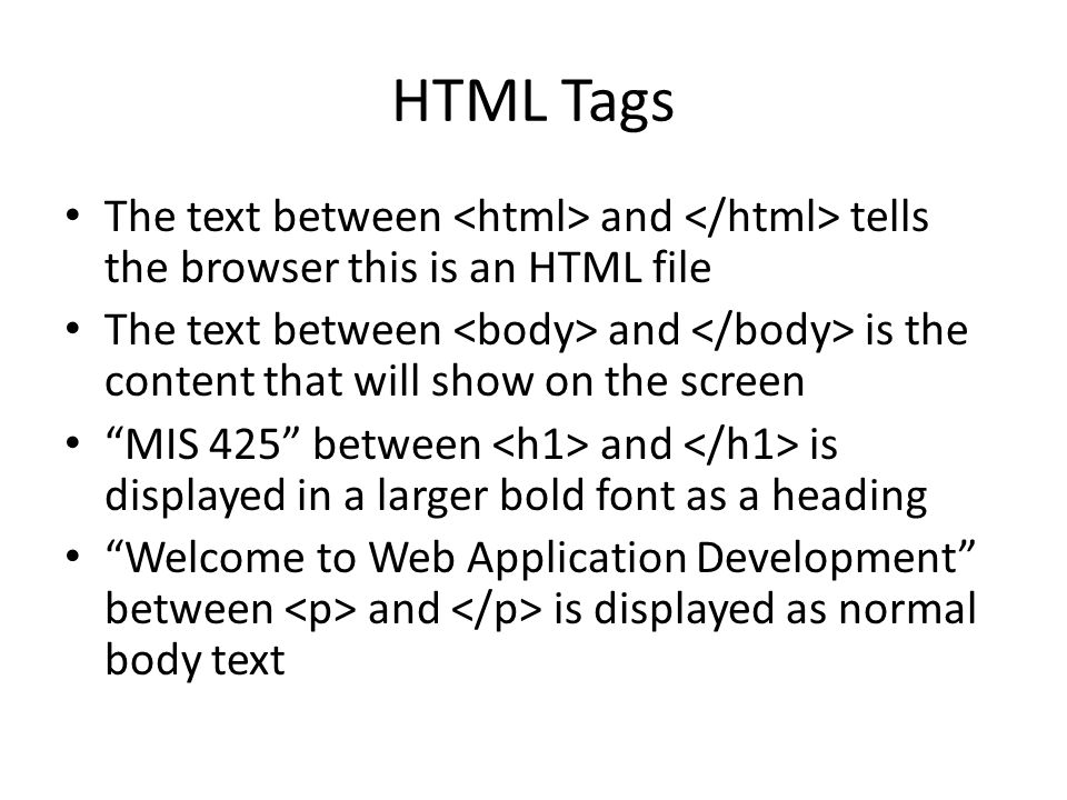 HTML Tags The text between and tells the browser this is an HTML file The text between and is the content that will show on the screen MIS 425 between and is displayed in a larger bold font as a heading Welcome to Web Application Development between and is displayed as normal body text