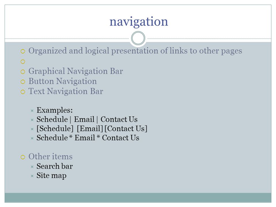 navigation  Organized and logical presentation of links to other pages   Graphical Navigation Bar  Button Navigation  Text Navigation Bar  Examples:  Schedule |  | Contact Us  [Schedule] [ ] [Contact Us]  Schedule *  * Contact Us  Other items  Search bar  Site map