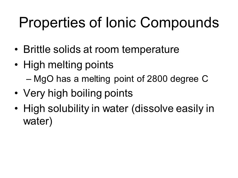 Properties of Ionic Compounds Brittle solids at room temperature High melting points –MgO has a melting point of 2800 degree C Very high boiling points High solubility in water (dissolve easily in water)