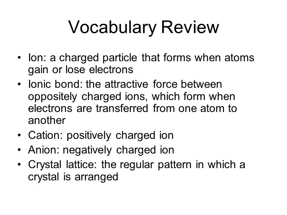 Vocabulary Review Ion: a charged particle that forms when atoms gain or lose electrons Ionic bond: the attractive force between oppositely charged ions, which form when electrons are transferred from one atom to another Cation: positively charged ion Anion: negatively charged ion Crystal lattice: the regular pattern in which a crystal is arranged