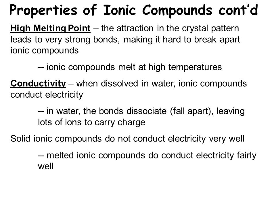 Properties of Ionic Compounds cont’d High Melting Point – the attraction in the crystal pattern leads to very strong bonds, making it hard to break apart ionic compounds -- ionic compounds melt at high temperatures Conductivity – when dissolved in water, ionic compounds conduct electricity -- in water, the bonds dissociate (fall apart), leaving lots of ions to carry charge Solid ionic compounds do not conduct electricity very well -- melted ionic compounds do conduct electricity fairly well