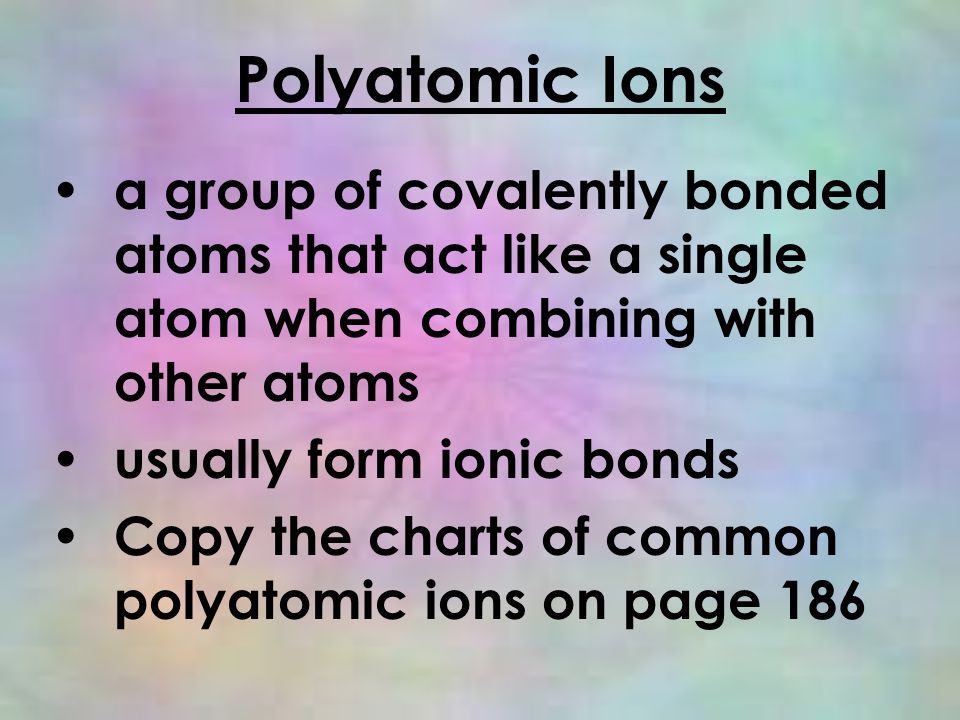 Polyatomic Ions a group of covalently bonded atoms that act like a single atom when combining with other atoms usually form ionic bonds Copy the charts of common polyatomic ions on page 186
